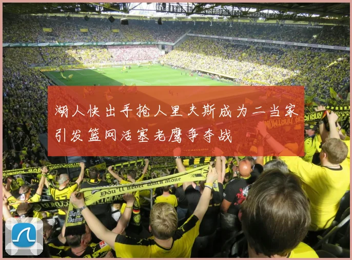 湖人快出手抢人里夫斯成为二当家引发篮网活塞老鹰争夺战