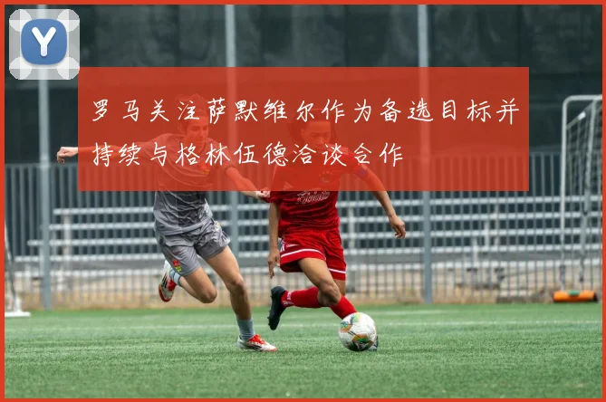 罗马关注萨默维尔作为备选目标并持续与格林伍德洽谈合作