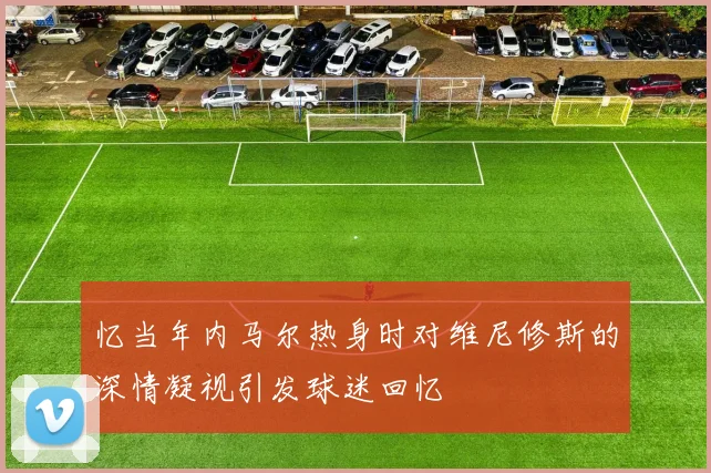 忆当年内马尔热身时对维尼修斯的深情凝视引发球迷回忆