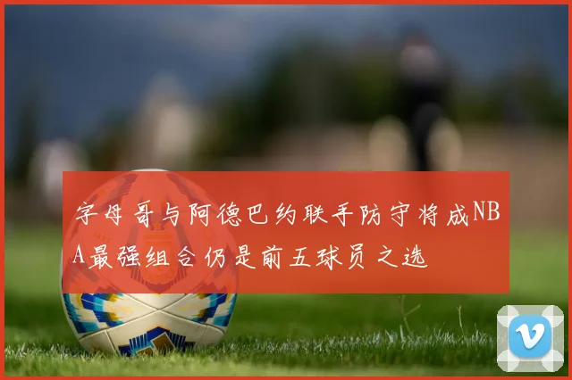 字母哥与阿德巴约联手防守将成NBA最强组合仍是前五球员之选