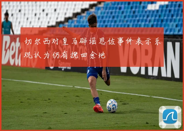 切尔西对皇马辟谣恩佐事件表示乐观认为仍有挽回余地