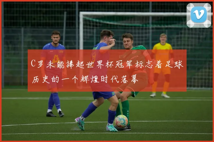 C罗未能捧起世界杯冠军标志着足球历史的一个辉煌时代落幕