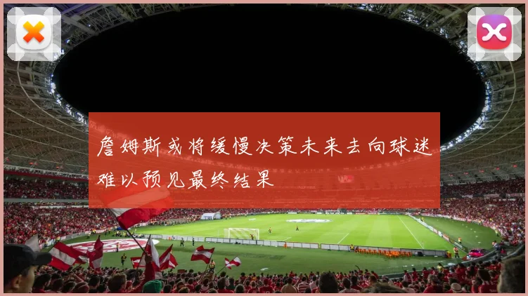 詹姆斯或将缓慢决策未来去向球迷难以预见最终结果