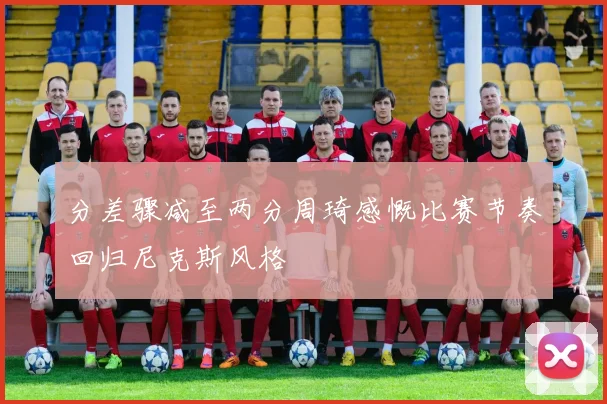 分差骤减至两分周琦感慨比赛节奏回归尼克斯风格