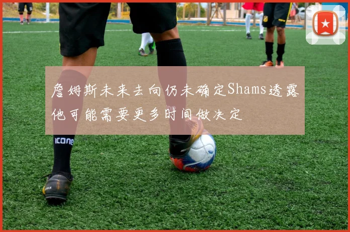 詹姆斯未来去向仍未确定Shams透露他可能需要更多时间做决定